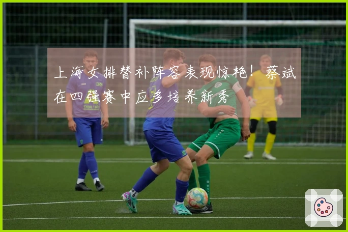 上海女排替补阵容表现惊艳！蔡斌在四强赛中应多培养新秀