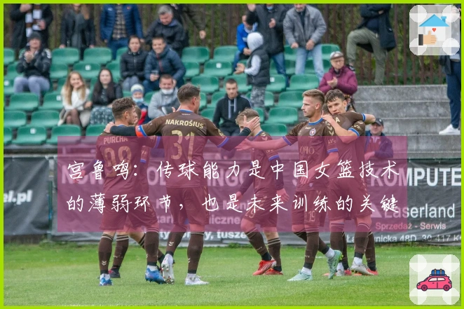 宫鲁鸣：传球能力是中国女篮技术的薄弱环节，也是未来训练的关键