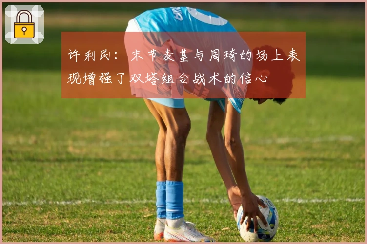 许利民：末节麦基与周琦的场上表现增强了双塔组合战术的信心