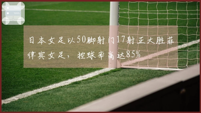 日本女足以50脚射门17射正大胜菲律宾女足，控球率高达85%