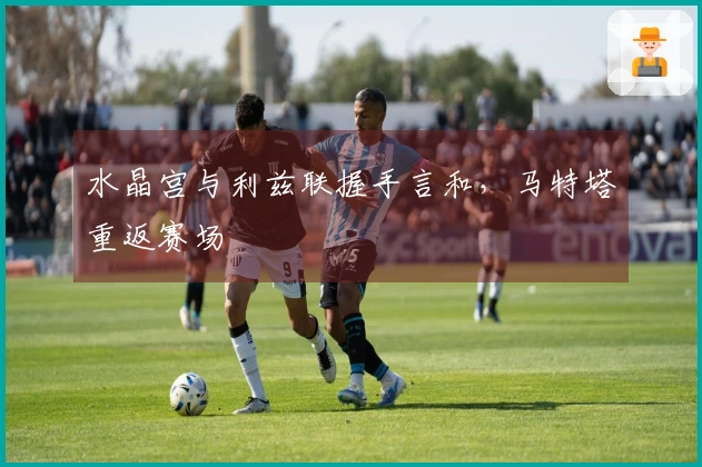 水晶宫与利兹联握手言和，马特塔重返赛场