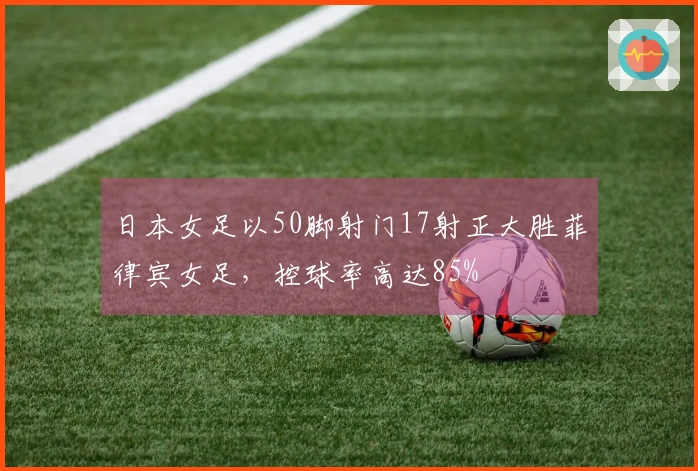 日本女足以50脚射门17射正大胜菲律宾女足，控球率高达85%