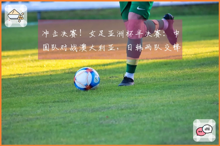 冲击决赛！女足亚洲杯半决赛：中国队对战澳大利亚，日韩两队交锋