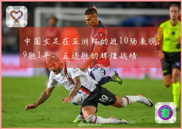 中国女足在亚洲杯的近10场表现：9胜1平，五连胜的辉煌战绩