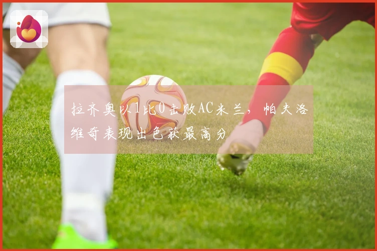 拉齐奥以1比0击败AC米兰，帕夫洛维奇表现出色获最高分