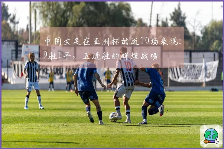 中国女足在亚洲杯的近10场表现：9胜1平，五连胜的辉煌战绩