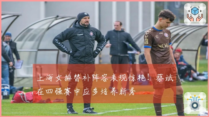 上海女排替补阵容表现惊艳！蔡斌在四强赛中应多培养新秀