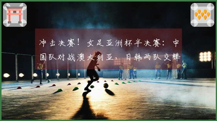 冲击决赛！女足亚洲杯半决赛：中国队对战澳大利亚，日韩两队交锋